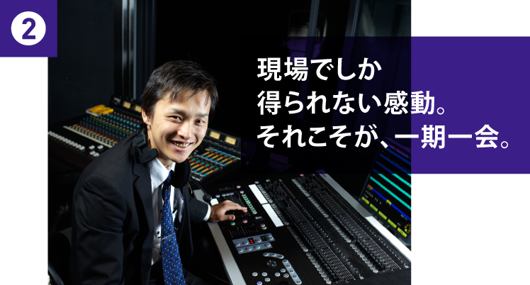 2 現場でしか得られない感動。それこそが、一期一会。